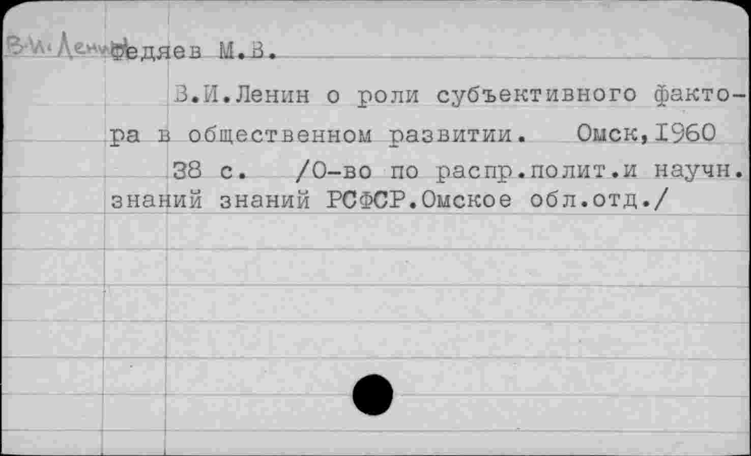 ﻿В’л-Дом. ф^дяев м.В.
3.И.Ленин о роли субъективного фактора в общественном развитии. Омск,1960
38 с. /0-во по распр.полит.и научи, знании знаний РСФСР.Омское обл.отд./